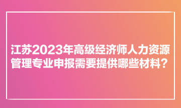 江蘇2023年高級經(jīng)濟(jì)師人力資源管理專業(yè)申報需要提供哪些材料？