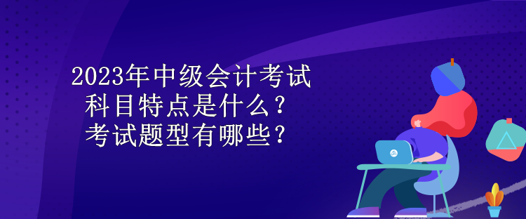 2023年中級(jí)會(huì)計(jì)考試科目特點(diǎn)是什么？考試題型有哪些？
