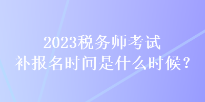 2023稅務(wù)師考試補(bǔ)報(bào)名時(shí)間是什么時(shí)候？