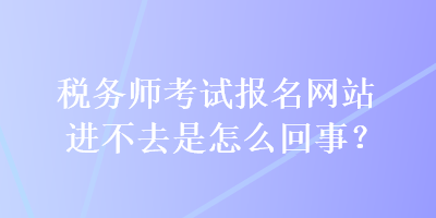 稅務(wù)師考試報名網(wǎng)站進不去是怎么回事？
