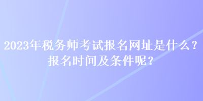 2023年稅務(wù)師考試報(bào)名網(wǎng)址是什么？報(bào)名時(shí)間及條件呢？