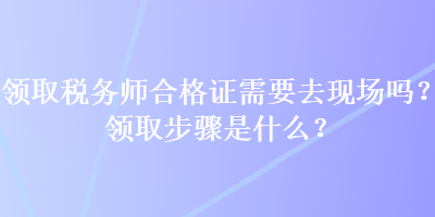 領(lǐng)取稅務(wù)師合格證需要去現(xiàn)場(chǎng)嗎？領(lǐng)取步驟是什么？