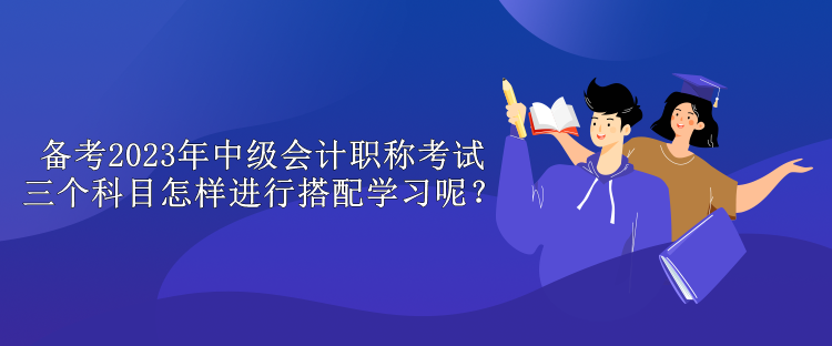 備考2023年中級會計職稱考試 三個科目怎樣進行搭配學習呢？