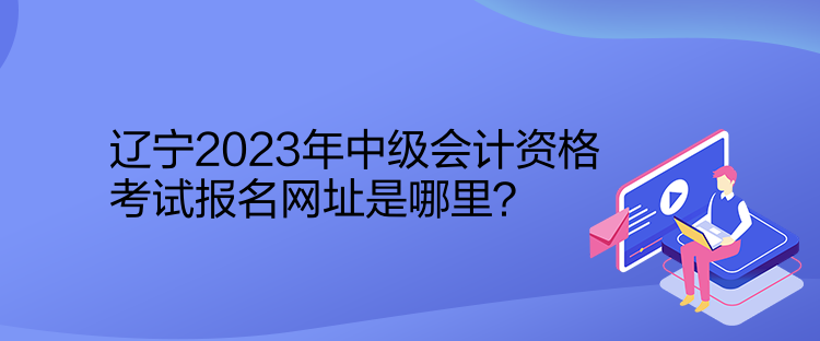 遼寧2023年中級會計資格考試報名網(wǎng)址是哪里？