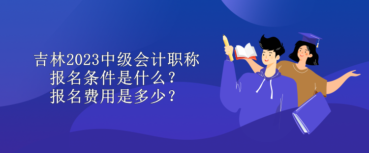 吉林2023中級會計職稱報名條件是什么？報名費用是多少？