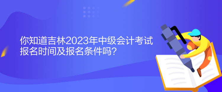 你知道吉林2023年中級會計考試報名時間及報名條件嗎？