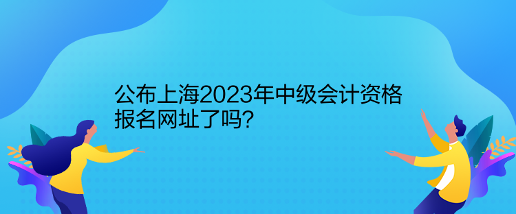 公布上海2023年中級會計資格報名網(wǎng)址了嗎？