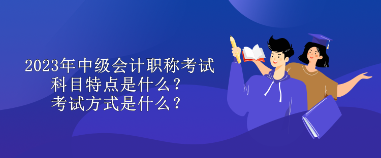 2023年中級會計職稱考試科目特點是什么？考試方式是什么？