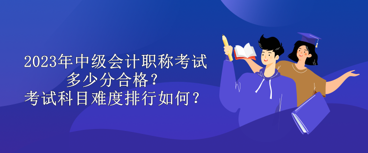 2023年中級會計職稱考試多少分合格？考試科目難度排行如何？