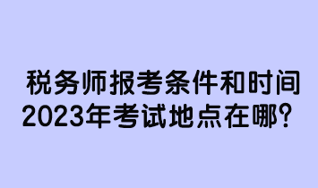 稅務師報考條件和時間2023年考試地點在哪