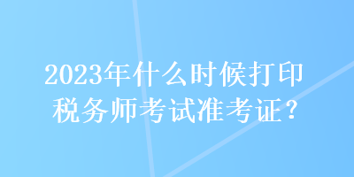 2023年什么時候打印稅務(wù)師考試準考證？