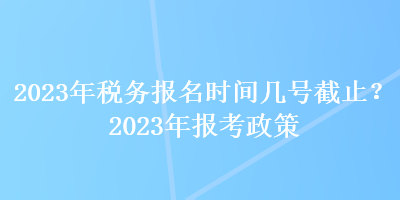 2023年稅務(wù)報名時間幾號截止？2023年報考政策