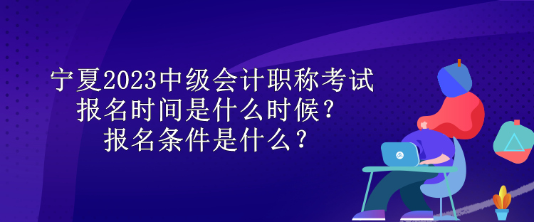 寧夏2023中級會計職稱考試報名時間是什么時候？報名條件是什么？