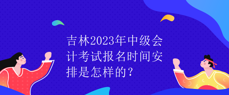 吉林2023年中級會(huì)計(jì)考試報(bào)名時(shí)間安排是怎樣的？