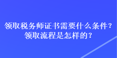 領(lǐng)取稅務(wù)師證書需要什么條件？領(lǐng)取流程是怎樣的？