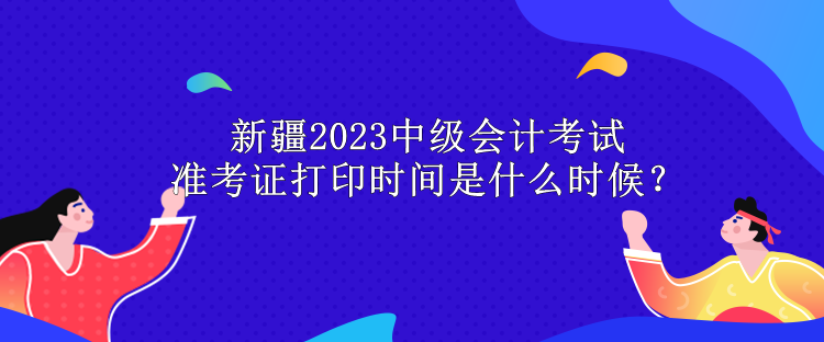 新疆2023中級會計考試準考證打印時間是什么時候？