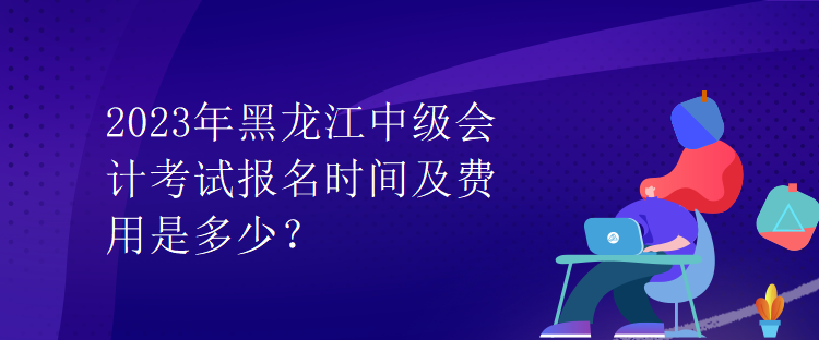 2023年黑龍江中級(jí)會(huì)計(jì)考試報(bào)名時(shí)間及費(fèi)用是多少？