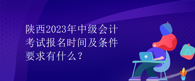 陜西2023年中級會計考試報名時間及條件要求有什么？