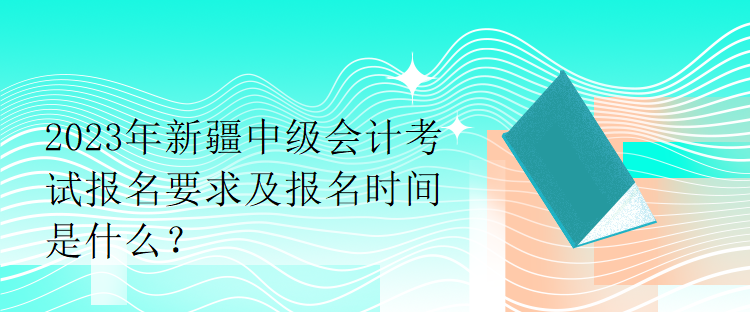 2023年新疆中級(jí)會(huì)計(jì)考試報(bào)名要求及報(bào)名時(shí)間是什么？