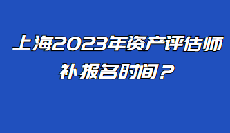 上海2023年資產(chǎn)評估師補報名時間？