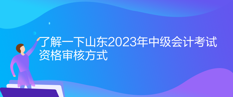 了解一下山東2023年中級會計考試資格審核方式