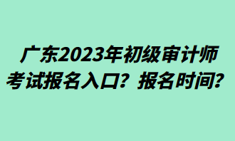 廣東2023年初級審計(jì)師考試報(bào)名入口？報(bào)名時(shí)間？