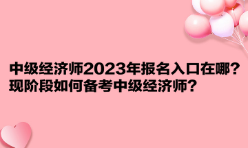 中級經(jīng)濟師2023年報名入口在哪？現(xiàn)階段如何備考中級經(jīng)濟師？