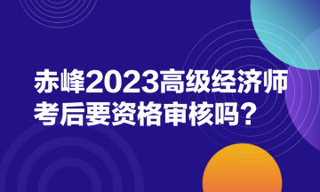 赤峰2023高級(jí)經(jīng)濟(jì)師考后要資格審核嗎？