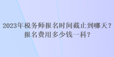 2023年稅務(wù)師報名時間截止到哪天？報名費用多少錢一科？