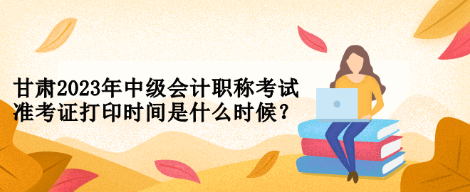 甘肅2023年中級(jí)會(huì)計(jì)職稱考試準(zhǔn)考證打印時(shí)間是什么時(shí)候？