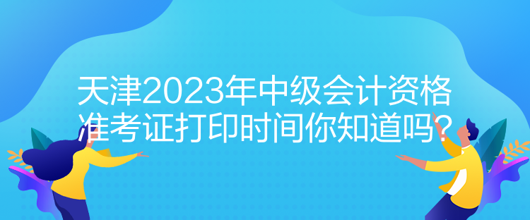 天津2023年中級會計資格準(zhǔn)考證打印時間你知道嗎？