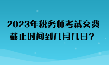 2023年稅務(wù)師考試交費(fèi)截止時(shí)間到幾月幾日？