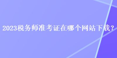 2023稅務(wù)師準(zhǔn)考證在哪個(gè)網(wǎng)站下載？