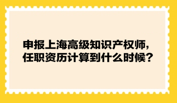 申報(bào)上海高級(jí)知識(shí)產(chǎn)權(quán)師，任職資歷計(jì)算到什么時(shí)候？