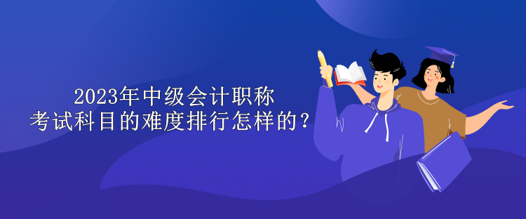 2023年中級會計職稱考試科目的難度排行怎樣的？