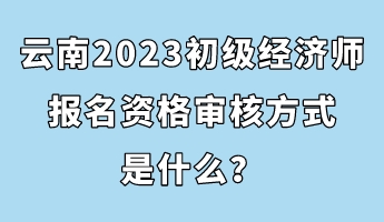 云南2023初級(jí)經(jīng)濟(jì)師報(bào)名資格審核方式是什么？