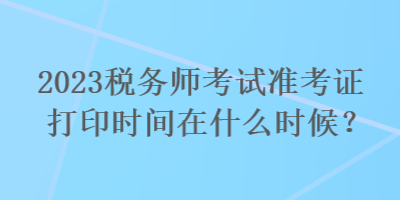 2023稅務(wù)師考試準(zhǔn)考證打印時間在什么時候？