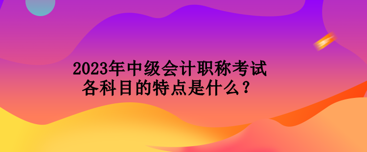 2023年中級(jí)會(huì)計(jì)職稱考試各科目的特點(diǎn)是什么？