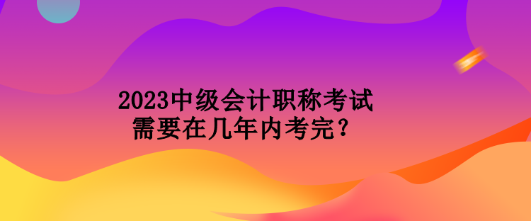 2023中級會計職稱考試需要在幾年內(nèi)考完？