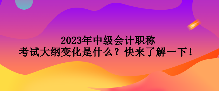 2023年中級(jí)會(huì)計(jì)職稱考試大綱變化是什么？快來(lái)了解一下！