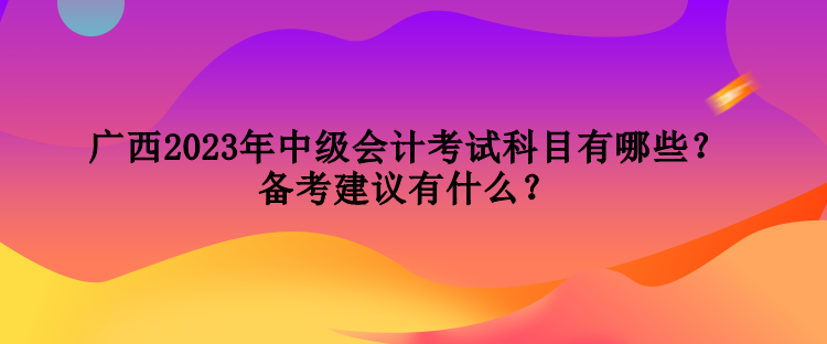 廣西2023年中級會計考試科目有哪些？備考建議有什么？