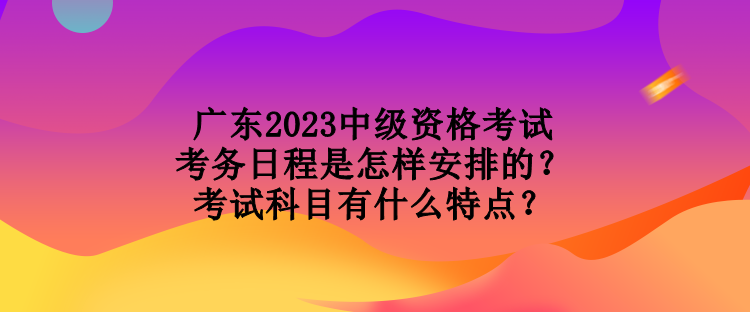 廣東2023中級(jí)資格考試考務(wù)日程是怎樣安排的？考試科目有什么特點(diǎn)？