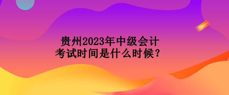 貴州2023年中級會計考試時間是什么時候？