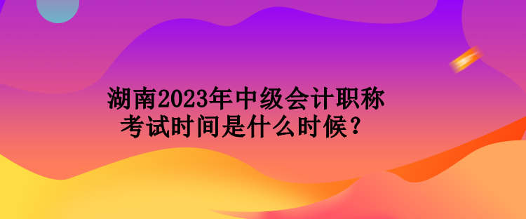 湖南2023年中級會計職稱考試時間是什么時候？