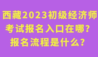 西藏2023年初級經(jīng)濟(jì)師考試報名入口在哪？報名流程是什么？