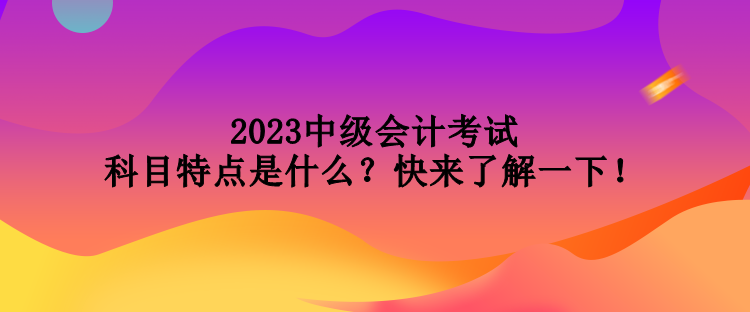 2023中級會計(jì)考試科目特點(diǎn)是什么？快來了解一下！