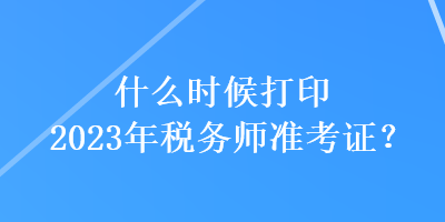 什么時候打印2023年稅務(wù)師準(zhǔn)考證？