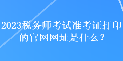 2023稅務(wù)師考試準(zhǔn)考證打印的官網(wǎng)網(wǎng)址是什么？