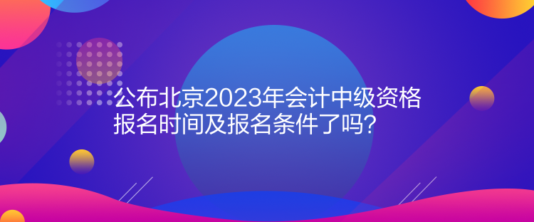 公布北京2023年會計中級資格報名時間及報名條件了嗎？