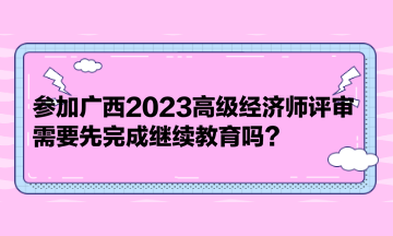 參加廣西2023高級經(jīng)濟師評審，需要先完成繼續(xù)教育嗎？